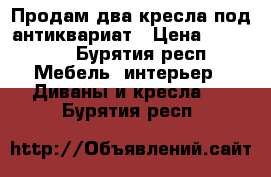 Продам два кресла под антиквариат › Цена ­ 39 900 - Бурятия респ. Мебель, интерьер » Диваны и кресла   . Бурятия респ.